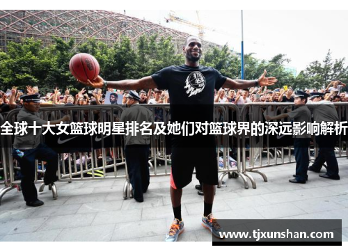 全球十大女篮球明星排名及她们对篮球界的深远影响解析