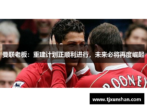 曼联老板：重建计划正顺利进行，未来必将再度崛起